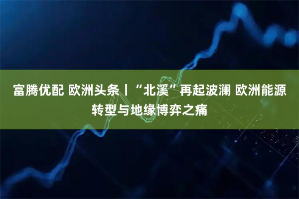 富腾优配 欧洲头条丨“北溪”再起波澜 欧洲能源转型与地缘博弈之痛