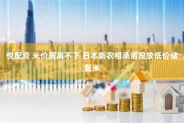 悦配资 米价居高不下 日本新农相承诺投放低价储备米