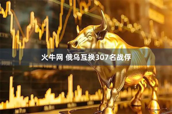 火牛网 俄乌互换307名战俘