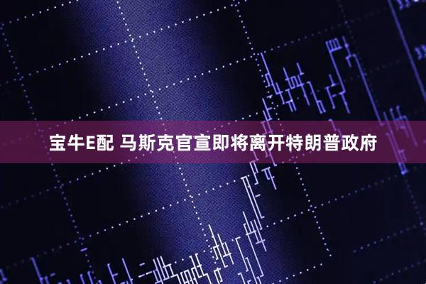 宝牛E配 马斯克官宣即将离开特朗普政府
