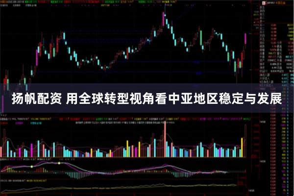 扬帆配资 用全球转型视角看中亚地区稳定与发展