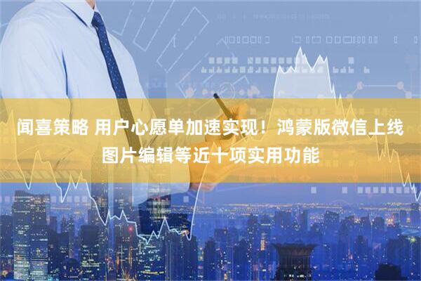 闻喜策略 用户心愿单加速实现！鸿蒙版微信上线图片编辑等近十项实用功能