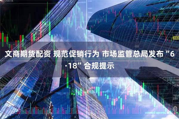 文商期货配资 规范促销行为 市场监管总局发布“6·18”合规提示