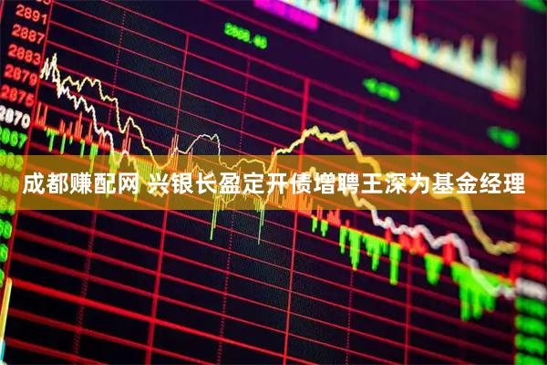 成都赚配网 兴银长盈定开债增聘王深为基金经理
