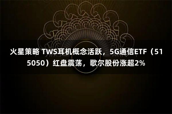 火星策略 TWS耳机概念活跃，5G通信ETF（515050）红盘震荡，歌尔股份涨超2%