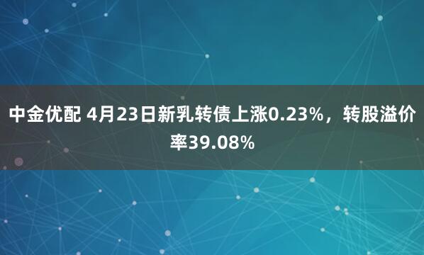 中金优配 4月23日新乳转债上涨0.23%，转股溢价率39.08%
