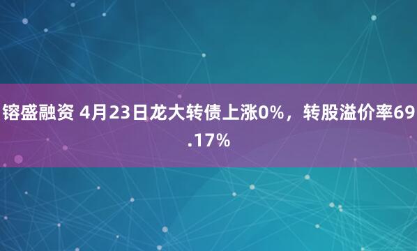 镕盛融资 4月23日龙大转债上涨0%，转股溢价率69.17%