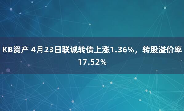 KB资产 4月23日联诚转债上涨1.36%，转股溢价率17.52%