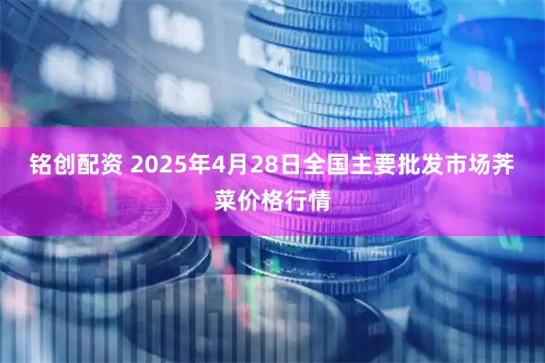 铭创配资 2025年4月28日全国主要批发市场荠菜价格行情