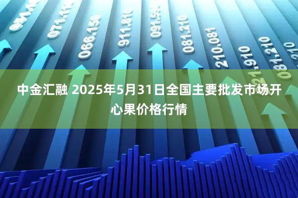 中金汇融 2025年5月31日全国主要批发市场开心果价格行情