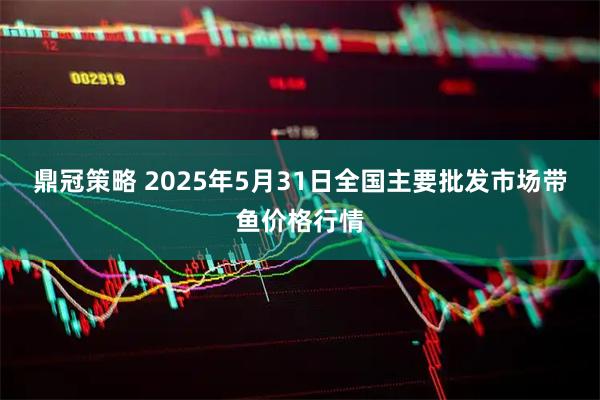 鼎冠策略 2025年5月31日全国主要批发市场带鱼价格行情