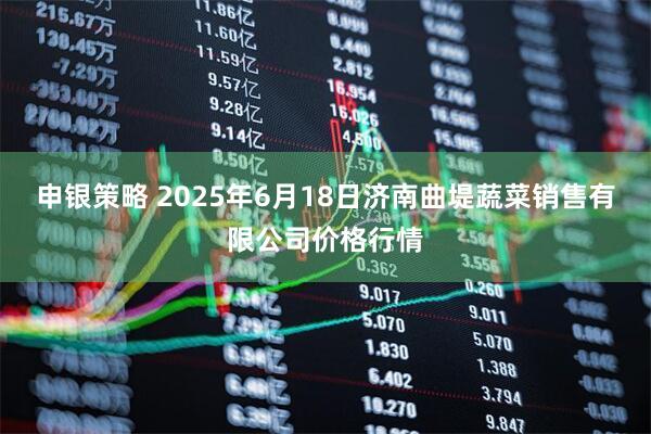 申银策略 2025年6月18日济南曲堤蔬菜销售有限公司价格行情