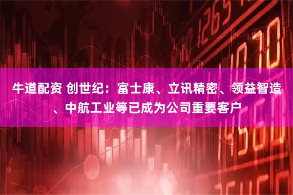牛道配资 创世纪：富士康、立讯精密、领益智造、中航工业等已成为公司重要客户