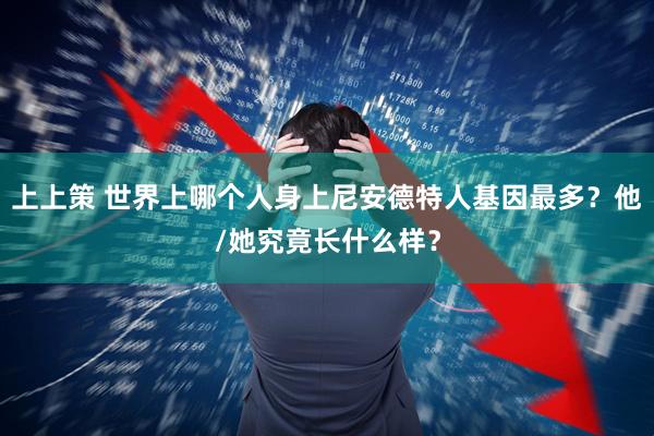 上上策 世界上哪个人身上尼安德特人基因最多？他/她究竟长什么样？