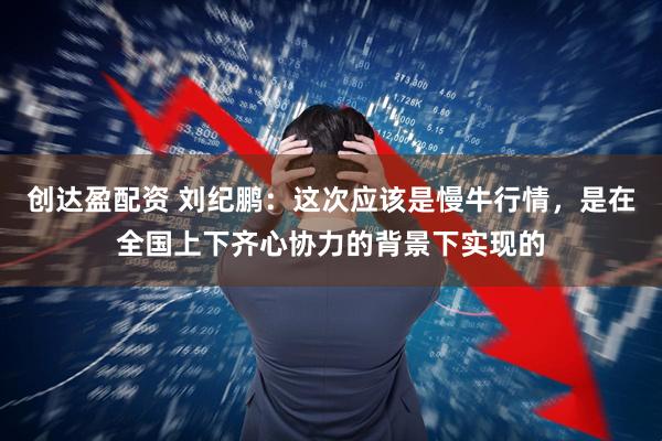 创达盈配资 刘纪鹏：这次应该是慢牛行情，是在全国上下齐心协力的背景下实现的