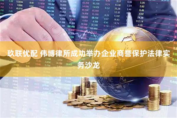玖联优配 伟博律所成功举办企业商誉保护法律实务沙龙