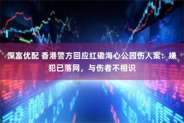深富优配 香港警方回应红磡海心公园伤人案：嫌犯已落网，与伤者不相识