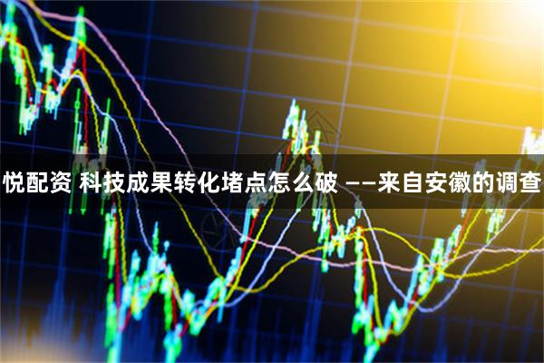 悦配资 科技成果转化堵点怎么破 ——来自安徽的调查