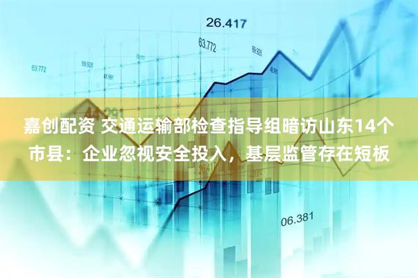 嘉创配资 交通运输部检查指导组暗访山东14个市县：企业忽视安全投入，基层监管存在短板