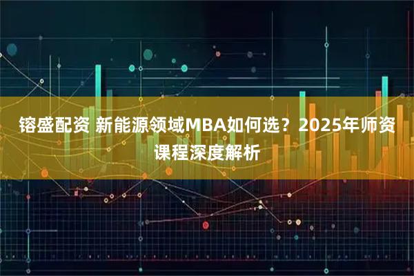 镕盛配资 新能源领域MBA如何选？2025年师资课程深度解析