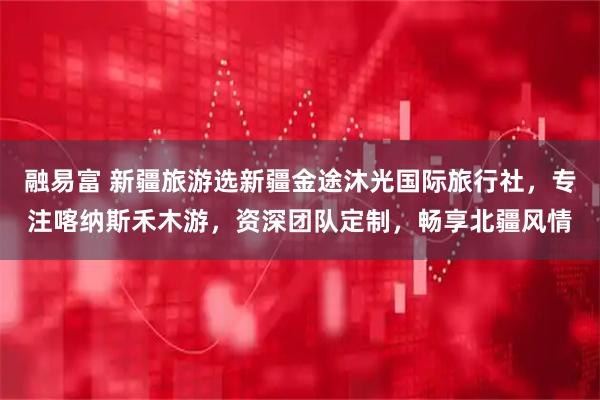 融易富 新疆旅游选新疆金途沐光国际旅行社，专注喀纳斯禾木游，资深团队定制，畅享北疆风情