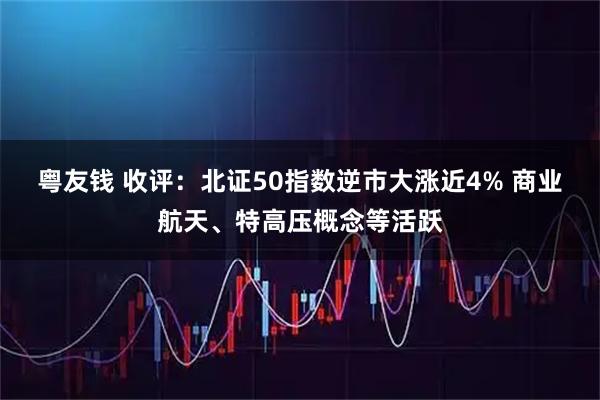 粤友钱 收评：北证50指数逆市大涨近4% 商业航天、特高压概念等活跃