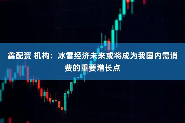 鑫配资 机构：冰雪经济未来或将成为我国内需消费的重要增长点