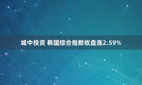 城中投资 韩国综合指数收盘涨2.59%