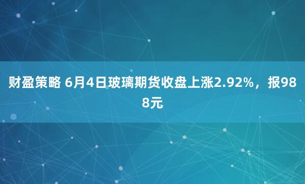 财盈策略 6月4日玻璃期货收盘上涨2.92%，报988元