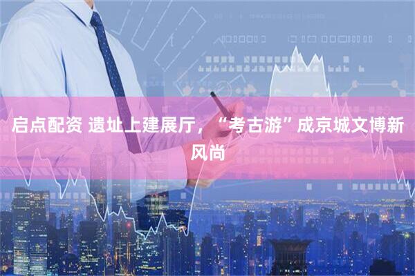 启点配资 遗址上建展厅，“考古游”成京城文博新风尚