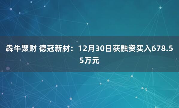 犇牛聚财 德冠新材：12月30日获融资买入678.55万元