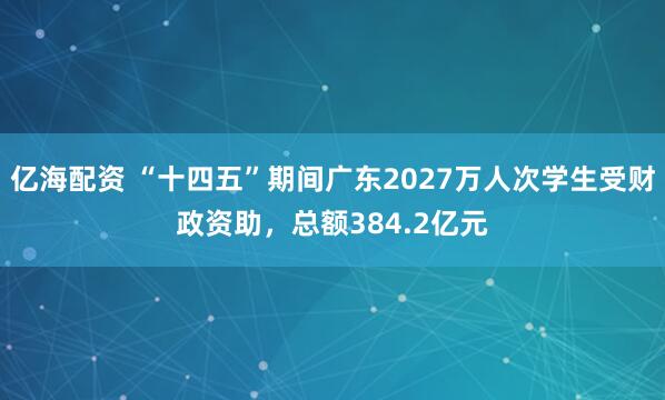 亿海配资 “十四五”期间广东2027万人次学生受财政资助，总额384.2亿元