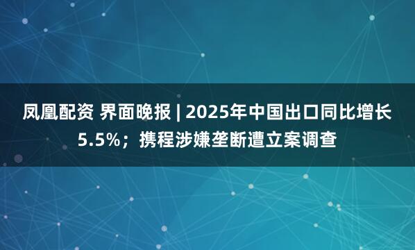 凤凰配资 界面晚报 | 2025年中国出口同比增长5.5%；携程涉嫌垄断遭立案调查