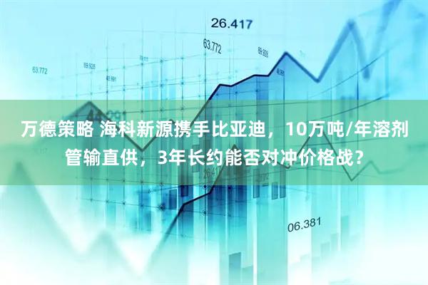 万德策略 海科新源携手比亚迪，10万吨/年溶剂管输直供，3年长约能否对冲价格战？