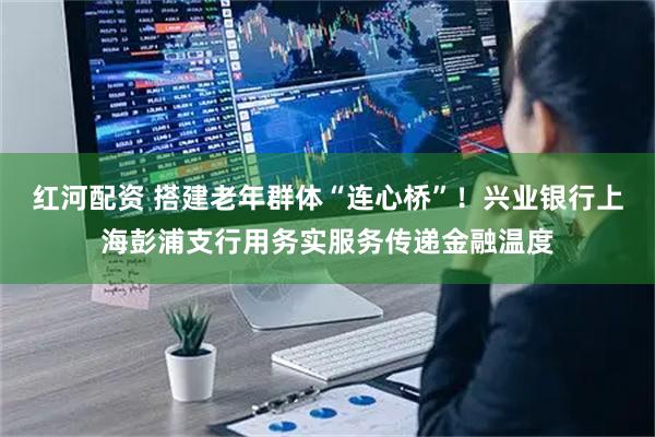 红河配资 搭建老年群体“连心桥”！兴业银行上海彭浦支行用务实服务传递金融温度