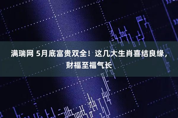 满瑞网 5月底富贵双全！这几大生肖喜结良缘，财福至福气长