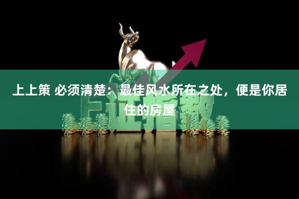 上上策 必须清楚：最佳风水所在之处，便是你居住的房屋