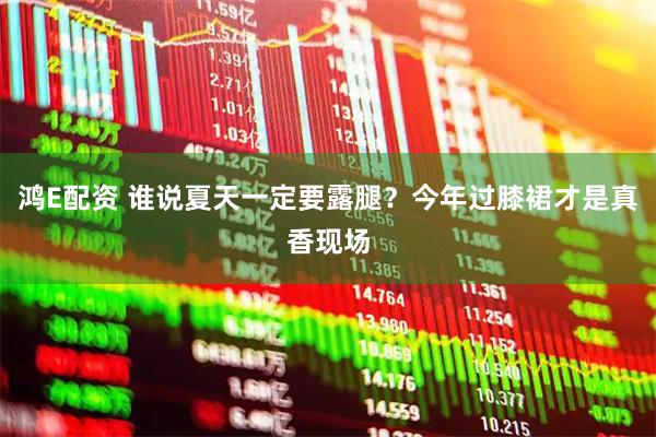 鸿E配资 谁说夏天一定要露腿？今年过膝裙才是真香现场