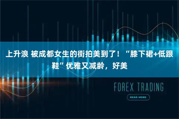 上升浪 被成都女生的街拍美到了！“膝下裙+低跟鞋”优雅又减龄，好美